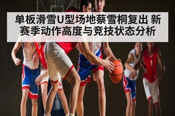 单板滑雪U型场地蔡雪桐复出 新赛季动作高度与竞技状态分析